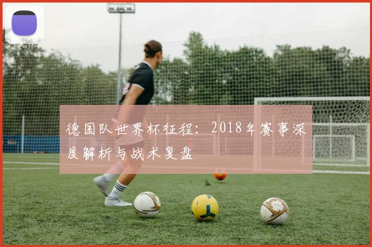 德国队世界杯征程：2018年赛事深度解析与战术复盘