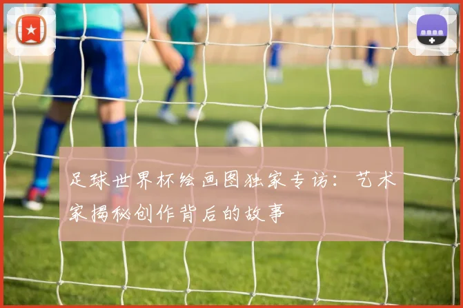 足球世界杯绘画图独家专访：艺术家揭秘创作背后的故事